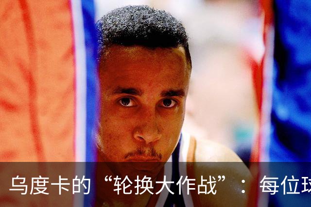 乌度卡的“轮换大作战”：每位球员都想上场！
